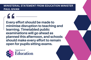 Illustrated graphic with added text - Ministerial Statement from Education Minister Paul Givan Every effort should be made to minimise disruption to teaching and learning. Timetabled public examinations will go ahead as planned this afternoon, and schools should make every effort to remain open for pupils sitting exams.