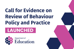 Illustrated graphic that says - Call for evidence on Review of Behaviour Policy and Practice, Launched.